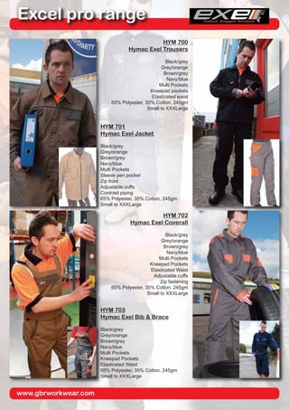 www.gbrworkwear.com
Excel pro range
HYM 700
Hymac Exel Trousers
Black/grey
Grey/orange
Brown/grey
Navy/blue
Multi Pockets
Kneepad pockets
Elasticated waist
65% Polyester, 35% Cotton, 245gm
Small to XXXLarge
HYM 701
Hymac Exel Jacket
Black/grey
Grey/orange
Brown/grey
Navy/blue
Multi Pockets
Sleeve pen pocket
Zip front
Adjustable cuffs
Contrast piping
65% Polyester, 35% Cotton, 245gm
Small to XXXLarge
HYM 702
Hymac Exel Coverall
Black/grey
Grey/orange
Brown/grey
Navy/blue
Multi Pockets
Kneepad Pockets
Elasticated Waist
Adjustable cuffs
Zip fastening
65% Polyester, 35% Cotton, 245gm
Small to XXXLarge
HYM 703
Hymac Exel Bib & Brace
Black/grey
Grey/orange
Brown/grey
Navy/blue
Multi Pockets
Kneepad Pockets
Elasticated Waist
65% Polyester, 35% Cotton, 245gm
Small to XXXLarge
 