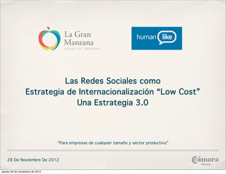 Las Redes Sociales como
                  Estrategia de Internacionalización “Low Cost”
                               Una Estrategia 3.0



                                 “Para empresas de cualquier tamaño y sector productivo”



    28 De Noviembre De 2012

jueves 29 de noviembre de 2012
 