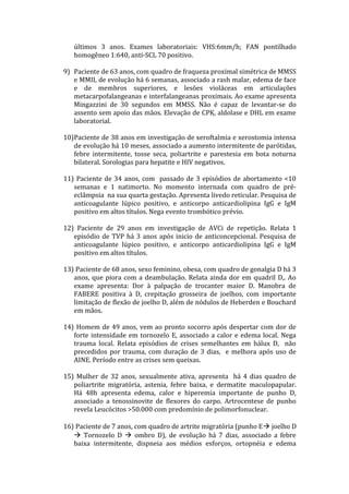 últimos 3 anos. Exames laboratoriais: VHS:6mm/h; FAN pontilhado
homogêneo 1:640, anti-SCL 70 positivo.
9) Paciente de 63 anos, com quadro de fraqueza proximal simétrica de MMSS
e MMII, de evolução há 6 semanas, associado a rash malar, edema de face
e de membros superiores, e lesões violáceas em articulações
metacarpofalangeanas e interfalangeanas proximais. Ao exame apresenta
Mingazzini de 30 segundos em MMSS. Não é capaz de levantar-se do
assento sem apoio das mãos. Elevação de CPK, aldolase e DHL em exame
laboratorial.
10)Paciente de 38 anos em investigação de xeroftalmia e xerostomia intensa
de evolução há 10 meses, associado a aumento intermitente de parótidas,
febre intermitente, tosse seca, poliartrite e parestesia em bota noturna
bilateral. Sorologias para hepatite e HIV negativos.
11) Paciente de 34 anos, com passado de 3 episódios de abortamento <10
semanas e 1 natimorto. No momento internada com quadro de pré-
eclâmpsia na sua quarta gestação. Apresenta livedo reticular. Pesquisa de
anticoagulante lúpico positivo, e anticorpo anticardiolipina IgG e IgM
positivo em altos títulos. Nega evento trombótico prévio.
12) Paciente de 29 anos em investigação de AVCi de repetição. Relata 1
episódio de TVP há 3 anos após inicio de anticoncepcional. Pesquisa de
anticoagulante lúpico positivo, e anticorpo anticardiolipina IgG e IgM
positivo em altos títulos.
13) Paciente de 68 anos, sexo feminino, obesa, com quadro de gonalgia D há 3
anos, que piora com a deambulação. Relata ainda dor em quadril D,. Ao
exame apresenta: Dor à palpação de trocanter maior D. Manobra de
FABERE positiva à D, crepitação grosseira de joelhos, com importante
limitação de flexão de joelho D, além de nódulos de Heberden e Bouchard
em mãos.
14) Homem de 49 anos, vem ao pronto socorro após despertar com dor de
forte intensidade em tornozelo E, associado a calor e edema local. Nega
trauma local. Relata episódios de crises semelhantes em hálux D, não
precedidos por trauma, com duração de 3 dias, e melhora após uso de
AINE. Período entre as crises sem queixas.
15) Mulher de 32 anos, sexualmente ativa, apresenta há 4 dias quadro de
poliartrite migratória, astenia, febre baixa, e dermatite maculopapular.
Há 48h apresenta edema, calor e hiperemia importante de punho D,
associado a tenossinovite de flexores do carpo. Artrocentese de punho
revela Leucócitos >50.000 com predomínio de polimorfonuclear.
16) Paciente de 7 anos, com quadro de artrite migratória (punho E joelho D
 Tornozelo D  ombro D), de evolução há 7 dias, associado a febre
baixa intermitente, dispneia aos médios esforços, ortopnéia e edema
 