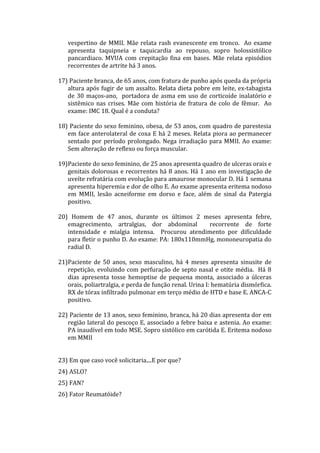 vespertino de MMII. Mãe relata rash evanescente em tronco. Ao exame
apresenta taquipneia e taquicardia ao repouso, sopro holossistólico
pancardiaco. MVUA com crepitação fina em bases. Mãe relata episódios
recorrentes de artrite há 3 anos.
17) Paciente branca, de 65 anos, com fratura de punho após queda da própria
altura após fugir de um assalto. Relata dieta pobre em leite, ex-tabagista
de 30 maços-ano, portadora de asma em uso de corticoide inalatório e
sistêmico nas crises. Mãe com história de fratura de colo de fêmur. Ao
exame: IMC 18. Qual é a conduta?
18) Paciente do sexo feminino, obesa, de 53 anos, com quadro de parestesia
em face anterolateral de coxa E há 2 meses. Relata piora ao permanecer
sentado por período prolongado. Nega irradiação para MMII. Ao exame:
Sem alteração de reflexo ou força muscular.
19)Paciente do sexo feminino, de 25 anos apresenta quadro de ulceras orais e
genitais dolorosas e recorrentes há 8 anos. Há 1 ano em investigação de
uveíte refratária com evolução para amaurose monocular D. Há 1 semana
apresenta hiperemia e dor de olho E. Ao exame apresenta eritema nodoso
em MMII, lesão acneiforme em dorso e face, além de sinal da Patergia
positivo.
20) Homem de 47 anos, durante os últimos 2 meses apresenta febre,
emagrecimento, artralgias, dor abdominal recorrente de forte
intensidade e mialgia intensa. Procurou atendimento por dificuldade
para fletir o punho D. Ao exame: PA: 180x110mmHg, mononeuropatia do
radial D.
21)Paciente de 50 anos, sexo masculino, há 4 meses apresenta sinusite de
repetição, evoluindo com perfuração de septo nasal e otite média. Há 8
dias apresenta tosse hemoptise de pequena monta, associado a úlceras
orais, poliartralgia, e perda de função renal. Urina I: hematúria dismórfica.
RX de tórax infiltrado pulmonar em terço médio de HTD e base E. ANCA-C
positivo.
22) Paciente de 13 anos, sexo feminino, branca, há 20 dias apresenta dor em
região lateral do pescoço E, associado a febre baixa e astenia. Ao exame:
PA inaudível em todo MSE. Sopro sistólico em carótida E. Eritema nodoso
em MMII
23) Em que caso você solicitaria....E por que?
24) ASLO?
25) FAN?
26) Fator Reumatóide?
 