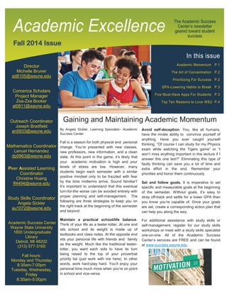 In this issue
Academic Momentum P.1
The Art of Concentration P.2
Prioritizing For Success P.2
GPA-Lowering Habits to Break P.3
Five Must-Have Apps For Students P.3
Top Ten Reasons to Love WSU P.4
Director
Michelle Bruner
ad8105@wayne.edu
Comerica Scholars
Project Manager
Zsa-Zsa Booker
at0811@wayne.edu
Outreach Coordinator
Joseph Bradfield
an5933@wayne.edu
Mathematics Coordinator
Lenuel Hernandez
dp0963@wayne.edu
Peer Assisted Learning
Coordinator
Christine Huang
ff4494@wayne.edu
Study Skills Coordinator
Angela Sickler
au1072@wayne.edu
Academic Success Center
Wayne State University
1600 Undergraduate
Library
Detroit, MI 48202
(313) 577-3165
Fall hours:
Monday and Thursday
8:30am-7:00pm
Tuesday, Wednesday,
Friday
8:30am-5:00pm
The Academic Success
Center’s newsletter
geared toward student
success
Fall 2014 Issue
Academic Excellence
Avoid self-deception. You, like all humans,
have the innate ability to convince yourself of
anything. Have you ever caught yourself
thinking, “Of course I can study for my Physics
exam while watching the Tigers game” or “I
won’t miss anything important in this lecture if I
answer this one text?” Eliminating this type of
faulty thinking can save you a lot of time and
extra effort in the end. Remember your
priorities and honor them continuously.
Set and follow goals. It is imperative to set
specific and measurable goals at the beginning
of the semester. Without goals, it’s easy to
stray off-track and settle for a lower GPA than
you know you’re capable of. Once your goals
are set, create a corresponding action plan that
can help you along the way.
For additional assistance with study skills or
self-management, register for our study skills
workshops or meet with a study skills specialist
one-on-one. All of the Academic Success
Center’s services are FREE and can be found
at www.success.wayne.edu.
Gaining and Maintaining Academic Momentum
By Angela Sickler, Learning Specialist– Academic
Success Center
Fall is a season for both physical and personal
change. You’re presented with new classes,
new professors, new information, and a clean
slate. At this point in the game, it’s likely that
your academic motivation is high and your
levels of stress are low. However, many
students begin each semester with a similar
positive mindset only to be frazzled with fear
by the time midterms arrive. Sound familiar?
It’s important to understand that this eventual
turn-for-the worse can be avoided entirely with
proper planning and self-management. The
following are three strategies to keep you on
the right track at the beginning of the semester
and beyond:
Maintain a practical school/life balance.
Think of your life as a teeter-totter. At one end
sits school and its weight is made up of
textbooks and class notes. At the opposite end
sits your personal life with friends and family
as the weight. Much like the traditional teeter-
totter, you want each side to have its turn
being raised to the top of your proverbial
priority list (just work with me here). In other
words, work hard-play hard. You’ll enjoy your
personal time much more when you’re on point
in school and vice-versa.
 