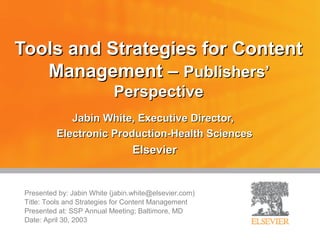 Tools and Strategies for Content
   Management – Publishers’
                            Perspective
             Jabin White, Executive Director,
          Electronic Production-Health Sciences
                                 Elsevier


 Presented by: Jabin White (jabin.white@elsevier.com)
 Title: Tools and Strategies for Content Management
 Presented at: SSP Annual Meeting; Baltimore, MD
 Date: April 30, 2003
 