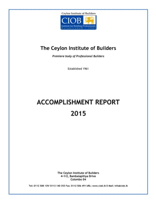 The Ceylon Institute of Builders
Premiere body of Professional Builders
Established 1961
ACCOMPLISHMENT REPORT
2015
The Ceylon Institute of Builders
4-1/2, Bambalapitiya Drive
Colombo 04
Tel: 0112 508 139/ 0113 140 355 Fax: 0112 506 491 URL: www.ciob.lk E-Mail: info@ciob.lk
 