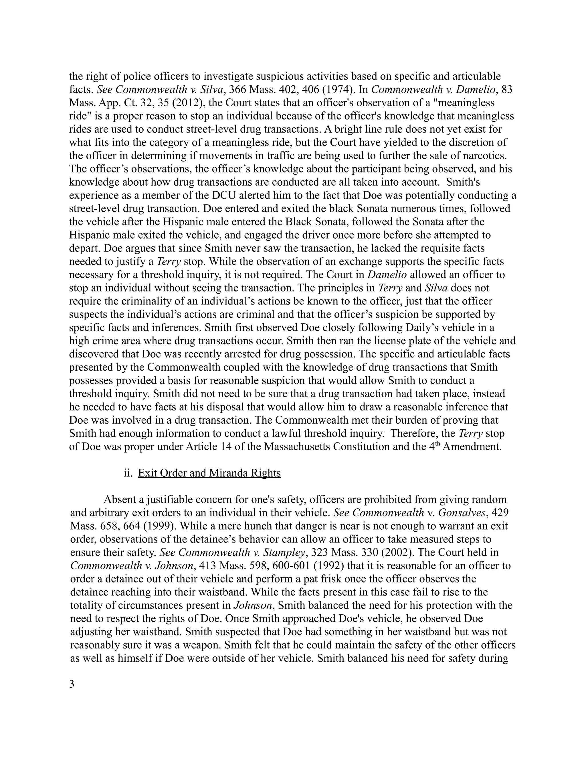 the right of police officers to investigate suspicious activities based on specific and articulable
facts. See Commonwealth v. Silva, 366 Mass. 402, 406 (1974). In Commonwealth v. Damelio, 83
Mass. App. Ct. 32, 35 (2012), the Court states that an officer's observation of a "meaningless
ride" is a proper reason to stop an individual because of the officer's knowledge that meaningless
rides are used to conduct street-level drug transactions. A bright line rule does not yet exist for
what fits into the category of a meaningless ride, but the Court have yielded to the discretion of
the officer in determining if movements in traffic are being used to further the sale of narcotics.
The officer’s observations, the officer’s knowledge about the participant being observed, and his
knowledge about how drug transactions are conducted are all taken into account. Smith's
experience as a member of the DCU alerted him to the fact that Doe was potentially conducting a
street-level drug transaction. Doe entered and exited the black Sonata numerous times, followed
the vehicle after the Hispanic male entered the Black Sonata, followed the Sonata after the
Hispanic male exited the vehicle, and engaged the driver once more before she attempted to
depart. Doe argues that since Smith never saw the transaction, he lacked the requisite facts
needed to justify a Terry stop. While the observation of an exchange supports the specific facts
necessary for a threshold inquiry, it is not required. The Court in Damelio allowed an officer to
stop an individual without seeing the transaction. The principles in Terry and Silva does not
require the criminality of an individual’s actions be known to the officer, just that the officer
suspects the individual’s actions are criminal and that the officer’s suspicion be supported by
specific facts and inferences. Smith first observed Doe closely following Daily’s vehicle in a
high crime area where drug transactions occur. Smith then ran the license plate of the vehicle and
discovered that Doe was recently arrested for drug possession. The specific and articulable facts
presented by the Commonwealth coupled with the knowledge of drug transactions that Smith
possesses provided a basis for reasonable suspicion that would allow Smith to conduct a
threshold inquiry. Smith did not need to be sure that a drug transaction had taken place, instead
he needed to have facts at his disposal that would allow him to draw a reasonable inference that
Doe was involved in a drug transaction. The Commonwealth met their burden of proving that
Smith had enough information to conduct a lawful threshold inquiry. Therefore, the Terry stop
of Doe was proper under Article 14 of the Massachusetts Constitution and the 4th
Amendment.
ii. Exit Order and Miranda Rights
Absent a justifiable concern for one's safety, officers are prohibited from giving random
and arbitrary exit orders to an individual in their vehicle. See Commonwealth v. Gonsalves, 429
Mass. 658, 664 (1999). While a mere hunch that danger is near is not enough to warrant an exit
order, observations of the detainee’s behavior can allow an officer to take measured steps to
ensure their safety. See Commonwealth v. Stampley, 323 Mass. 330 (2002). The Court held in
Commonwealth v. Johnson, 413 Mass. 598, 600-601 (1992) that it is reasonable for an officer to
order a detainee out of their vehicle and perform a pat frisk once the officer observes the
detainee reaching into their waistband. While the facts present in this case fail to rise to the
totality of circumstances present in Johnson, Smith balanced the need for his protection with the
need to respect the rights of Doe. Once Smith approached Doe's vehicle, he observed Doe
adjusting her waistband. Smith suspected that Doe had something in her waistband but was not
reasonably sure it was a weapon. Smith felt that he could maintain the safety of the other officers
as well as himself if Doe were outside of her vehicle. Smith balanced his need for safety during
3
 