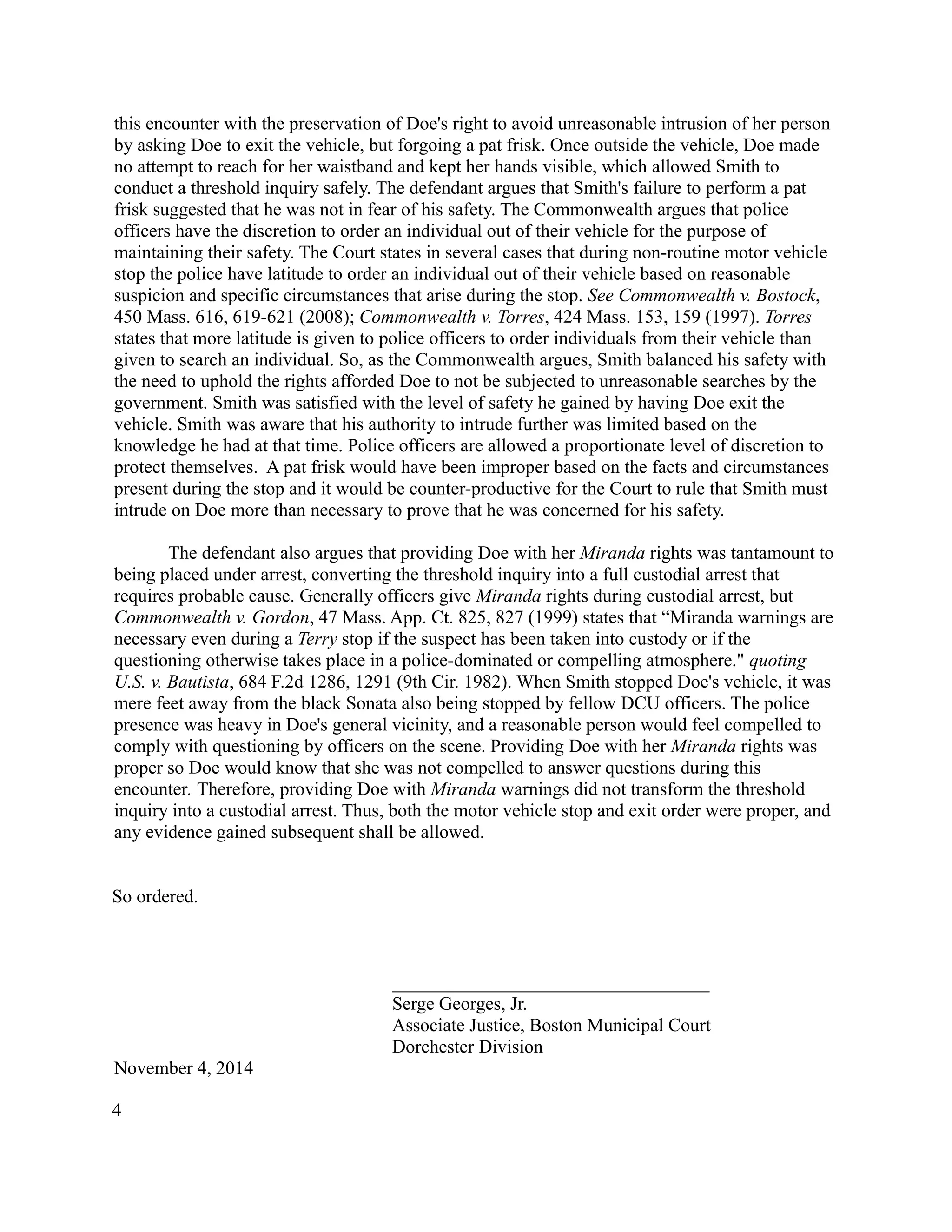 this encounter with the preservation of Doe's right to avoid unreasonable intrusion of her person
by asking Doe to exit the vehicle, but forgoing a pat frisk. Once outside the vehicle, Doe made
no attempt to reach for her waistband and kept her hands visible, which allowed Smith to
conduct a threshold inquiry safely. The defendant argues that Smith's failure to perform a pat
frisk suggested that he was not in fear of his safety. The Commonwealth argues that police
officers have the discretion to order an individual out of their vehicle for the purpose of
maintaining their safety. The Court states in several cases that during non-routine motor vehicle
stop the police have latitude to order an individual out of their vehicle based on reasonable
suspicion and specific circumstances that arise during the stop. See Commonwealth v. Bostock,
450 Mass. 616, 619-621 (2008); Commonwealth v. Torres, 424 Mass. 153, 159 (1997). Torres
states that more latitude is given to police officers to order individuals from their vehicle than
given to search an individual. So, as the Commonwealth argues, Smith balanced his safety with
the need to uphold the rights afforded Doe to not be subjected to unreasonable searches by the
government. Smith was satisfied with the level of safety he gained by having Doe exit the
vehicle. Smith was aware that his authority to intrude further was limited based on the
knowledge he had at that time. Police officers are allowed a proportionate level of discretion to
protect themselves. A pat frisk would have been improper based on the facts and circumstances
present during the stop and it would be counter-productive for the Court to rule that Smith must
intrude on Doe more than necessary to prove that he was concerned for his safety.
The defendant also argues that providing Doe with her Miranda rights was tantamount to
being placed under arrest, converting the threshold inquiry into a full custodial arrest that
requires probable cause. Generally officers give Miranda rights during custodial arrest, but
Commonwealth v. Gordon, 47 Mass. App. Ct. 825, 827 (1999) states that “Miranda warnings are
necessary even during a Terry stop if the suspect has been taken into custody or if the
questioning otherwise takes place in a police-dominated or compelling atmosphere." quoting
U.S. v. Bautista, 684 F.2d 1286, 1291 (9th Cir. 1982). When Smith stopped Doe's vehicle, it was
mere feet away from the black Sonata also being stopped by fellow DCU officers. The police
presence was heavy in Doe's general vicinity, and a reasonable person would feel compelled to
comply with questioning by officers on the scene. Providing Doe with her Miranda rights was
proper so Doe would know that she was not compelled to answer questions during this
encounter. Therefore, providing Doe with Miranda warnings did not transform the threshold
inquiry into a custodial arrest. Thus, both the motor vehicle stop and exit order were proper, and
any evidence gained subsequent shall be allowed.
So ordered.
__________________________________
Serge Georges, Jr.
Associate Justice, Boston Municipal Court
Dorchester Division
November 4, 2014
4
 