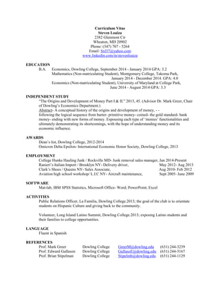 Curriculum Vitae 
Steven Loaiza 
2382 Glenmont Cir 
Wheaton, MD 20902 
Phone: (347) 707 - 5264 
Email: Sxl37@yahoo.com www.linkedin.com/in/stevenloaiza 
EDUCATION 
B.A. Economics, Dowling College, September 2014 - January 2014 GPA: 3.2 
Mathematics (Non-matriculating Student), Montgomery College, Takoma Park, 
January 2014 - December 2014. GPA: 4.0 
Economics (Non-matriculating Student), University of Maryland at College Park, 
June 2014 - August 2014 GPA: 3.3 
INDEPENDENT STUDY 
“The Origins and Development of Money Part I & II.” 2013, 45. (Advisor Dr. Mark Greer, Chair of Dowling’s Economics Department.) 
Abstract- A conceptual history of the origins and development of money, - - 
following the logical sequence from barter- primitive money- coined- the gold standard- bank money- ending with new forms of money. Espousing each type of ‘monies’ functionalities and ultimately demonstrating its shortcomings, with the hope of understanding money and its economic influence. 
AWARDS 
Dean’s list, Dowling College, 2012-2014 
Omicron Delta Epsilon- International Economic Honor Society, Dowling College, 2013 
EMPLOYMENT 
College Hunks Hauling Junk / Rockville MD- Junk removal sales manager, Jan 2014-Present 
Ranieri’s Italian Import / Brooklyn NY- Delivery driver, May 2012- Aug 2013 
Clark’s Shoes / Queens NY- Sales Associate, Aug 2010- Feb 2012 
Aviation high school workshop/ L.I.C NY- Aircraft maintenance, Sept 2005- June 2009 
SOFTWARE 
Mat-lab, IBM SPSS Statistics, Microsoft Office- Word; PowerPoint; Excel 
ACTIVITIES 
Public Relations Officer, La Familia, Dowling College.2013; the goal of the club is to orientate students on Hispanic Culture and giving back to the community. 
Volunteer, Long Island Latino Summit, Dowling College.2013; exposing Latino students and their families to college opportunities. 
LANGUAGE 
Fluent in Spanish 
REFERENCES 
Prof. Mark Greer Dowling College GreerM@dowling.edu (631) 244-3239 
Prof. Edward Gullason Dowling College GullasoE@dowling.edu (631) 244-3167 
Prof. Brian Stipelman Dowling College Stipelmb@dowling.edu (631) 244-1129 