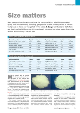 FERTILIZER PRODUCT QUALITY
Chemical properties Typical Range Physical properties Typical Range
Total nitrogen (N) content, wt-% N 46.2 46.0-46.6 size guide number (SGN) 270 240-320
Biuret content, wt-% 1.0 0.85-1.5 uniformity index (UI), % 52 50-55
Moisture content, wt-% H2O 0.25 0.1-0.4 bulk density (loose), kg/m3 720 700-740
Formaldehyde (HCHO), wt-% F 0.4 0.2-0.6 bulk density (tapped), kg/m3 810 800-860
Free NH3, ppm 75 50-150 angle of repose, degree 30 38-32
pH in water solution, 10% wt/wt 7.8 7-9 crushing strength, kgf (N) 3.5 3-4
Table 1: Typical specification sheet: urea granules
Chemical properties Typical Range Physical properties Typical Range
Total nitrogen (N) content, wt-% N 46.1 46.0-46.6 size guide number (SGN) 190 140-240
Biuret content, wt-% 0.8 0.85-1.5 uniformity index (UI), % 54 50-55
Moisture content, wt-% H2O 0.35 0.1-0.4 bulk density (loose), kg/m3 740 730-760
Formaldehyde (HCHO), wt-% F 0.2 0.1-0.3 bulk density (tapped), kg/m3 780 760-860
Free NH3, ppm 125 50-150 angle of repose, degree 28 26-30
pH in water solution, 10% wt/wt 7.8 7-9 crushing strength, kgf (N) 1.2 1-3
Table 2: Typical specification sheet: urea prills
Nitrogen+Syngas  340 | March - April 2016 	 www.nitrogenandsyngas.com 1
Fig. 1: Typical prill (left) and typical urea granule size (right).
M
any readers will be familiar
with the standard specification
sheets for urea granules and
urea prills shown in Tables 1 and 2 respec-
tively. When comparing the two, a number
of physical properties differ due to the dif-
ferent finishing technologies applied.
The granulated product has a much big-
ger average diameter, 2.7 mm versus 1.9
mm for a prill (d50). The difference in the
product is also visible to the naked eye
(Fig. 1)1,2.
In the fertilizer industry, product size2
is commonly expressed in SGN (size guide
number), which is the average particle
diameter (d50) multiplied by 100.
The thesis of this article is that size
does matter in terms of quality and storage
as evidenced when exploring the important
impact of different particle size at produc-
tion sites in locations with (semi)-tropical
conditions and high relative humidity.
Like most fertilizer products, urea par-
ticles can also adsorb moisture from the
environmental atmospheric air conditions.
Urea particles are susceptible to moisture
absorption, decomposition, and caking
even at moisture contents as low as 0.25
wt-% during transportation and storage
­processes.
In fact there is a strong quality relation
between the urea product’s total surface,
number of contact points when exposed to
high humidity air and product load during
temperature swings. This is not unsurpris-
ing and can be demonstrated using easy
Size matters
Many urea experts and practitioners know that numerous factors affect fertilizer product
quality. They include finishing technology, geographical location (climate) as well as how the
final product is stored and transported. In this article, B. George van Bommel of BioTorTech
and UreaKnowHow highlights one of the most easily overlooked but critical aspect determining
fertilizer product quality – the end user.
 