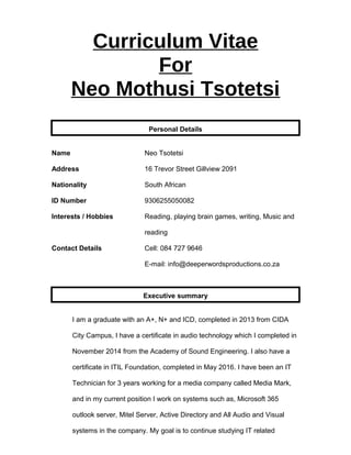 Curriculum Vitae
For
Neo Mothusi Tsotetsi
Personal Details
Name Neo Tsotetsi
Address 16 Trevor Street Gillview 2091
Nationality South African
ID Number 9306255050082
Interests / Hobbies Reading, playing brain games, writing, Music and
reading
Contact Details Cell: 084 727 9646
E-mail: info@deeperwordsproductions.co.za
Executive summary
I am a graduate with an A+, N+ and ICD, completed in 2013 from CIDA
City Campus, I have a certificate in audio technology which I completed in
November 2014 from the Academy of Sound Engineering. I also have a
certificate in ITIL Foundation, completed in May 2016. I have been an IT
Technician for 3 years working for a media company called Media Mark,
and in my current position I work on systems such as, Microsoft 365
outlook server, Mitel Server, Active Directory and All Audio and Visual
systems in the company. My goal is to continue studying IT related
 