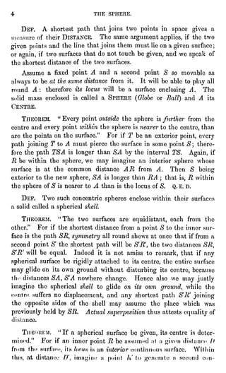 4 THE SPHERE.
DEF. A shortest path that joinstwo pointsin space gives a
ire of their DISTANCE. The same argument applies,if the two
givenpointsand the line that joinsthem must lie on a given surface;
or again,if two surfaces that do not touch be given,and we speak of
the shortest distance of the two surfaces.
Assume a fixed pointA and a second point S so movable as
always to be at the same distance from it. It will be able to playall
round A : therefore its locus will be a surface enclosingA. The
s""lid mass enclosed is called a SPHERE (Globeor Ball) and A its
( 'KNTRE.
THEOREM. "
Every pointoutside the sphereis furtherfrom the
centre and every pointwithin the sphereis nearer to the centre,than
are the pointson the surface." For if T be an exterior point,every
path joiningT to A must piercethe surface in some point$; there-fore
the path TSA is longerthan SA by the interval TS. Again,if
R be within the sphere,we may imagine an interior sphere whose
surface is at the common distance AR from A. Then 8 being
exterior to the new sphere,SA is longerthan RA ; that is,R within
the sphereof S is nearer to A than is the locus of 8. Q. E. D.
DEF. Two such concentric spheresenclose within their surfaces
a solid called a sphericalshell.
THEOREM. "The two surfaces are equidistant,each from the
other." For if the shortest distance from a pointS to the inner sur-face
is the path SR, symmetry all round shews at once that if from a
second pointS' the shortest path will be S'R',the two distances SR,
S'R' will be equal. Indeed it is not amiss to remark, that if any
sphericalsurface be rigidlyattached to its centre, the entire surface
may glideon its own ground without disturbingits centre, because
th"- distances SA, S'A nowhere change. Hence also we may justly
imagine the sphericalshell to glideon its own ground,while the
centre suffers no displacement,and any shortest path S'R joining
the oppositesides of the shell may assume the place which was
previouslyheld by SR. Actual superpositionthus attests equalityof
nee.
TIIK"II:F:M. "If a sphericalsurface be given,its centre is deter-mined."
For if an inner pointR be assumed ,-it a ^ivcn distance /)
from the surface, its focus is an interior continuous surface. Witliin
tins, at distance //. imagine a point I' to ^vnerafe a second c.,n
 