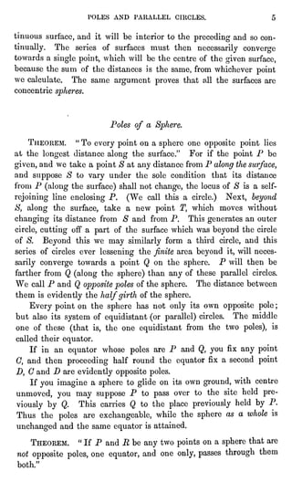 POLES AND PARALLEL CIRCLES. 5
tinuous surface,and it will be interior to the precedingand so con-tinually.
The series of surfaces must then necessarilyconverge
towards a singlepoint,which will be the centre of the given surface,
because the sum of the distances is the same, from whichever point
we calculate. The same argument proves that all the surfaces are
concentric spheres.
Poles of a Sphere.
THEOREM. "
To every pointon a sphereone oppositepoint lies
at the longestdistance along the surface." For if the pointP be
given,and we take a point$ at any distance from P alongthe surface,
and suppose S to vary under the sole condition that its distance
from P (alongthe surface)shall not change,the locus of $ is a self-
rejoiningline enclosingP. (We call this a circle.)Next, beyond
S, along the surface,take a new point T, which moves without
changing its distance from S and from P. This generates an outer
circle,cuttingoff a part of the surface which was beyond the circle
of S. Beyond this we may similarlyform a third circle,and this
series of circles ever lesseningthe finitearea beyond it,will neces-sarily
converge towards a pointQ on the sphere. P will then be
farther from Q (alongthe sphere)than any of these parallelcircles.
We call P and Q oppositepolesof the sphere. The distance between
them is evidentlythe halfgirthof the sphere.
Every pointon the sphere has not only its own oppositepole;
but also its system of equidistant(or parallel)circles. The middle
one of these (that is,the one equidistantfrom the two poles),is
called their equator.
If in an equator whose polesare P and Q, you fix any point
0, and then proceedinghalf round the equator fix a second point
D, C and D are evidentlyoppositepoles.
If you imagine a sphereto glideon its own ground,with centre
unmoved, you may suppose P to pass over to the site held pre-viously
by Q. This carries Q to the placepreviouslyheld by P.
Thus the poles are exchangeable,while the sphereas a whole is
unchanged and the same equator is attained.
THEOREM. "
If P and R be any two pointson a spherethat are
not oppositepoles,one equator,and one only,passes through them
both."
 