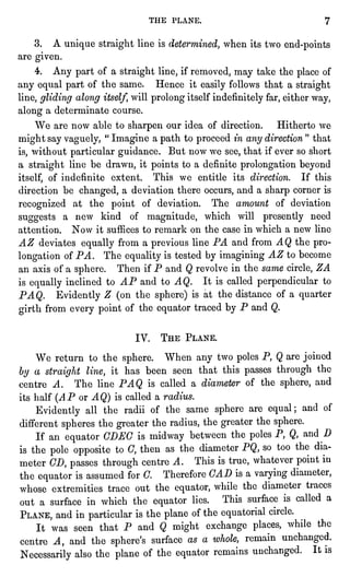 THE PLANE. 7
3. A uniquestraightline is determined,when its two end-points
are given.
4. Any part of a straightline,if removed, may take the placeof
any equal part of the same. Hence it easilyfollows that a straight
line,glidingalong itself,will prolongitselfindefinitelyfar,either way,
along a determinate course.
We are now able to sharpen our idea of direction. Hitherto we
might say vaguely,"
Imagine a path to proceedin any direction" that
is,without particularguidance. But now we see, that if ever so short
a straightline be drawn, it pointsto a definite prolongationbeyond
itself,of indefinite extent. This we entitle its direction. If this
direction be changed,a deviation there occurs, and a sharp corner is
recognizedat the point of deviation. The amount of deviation
suggests a new kind of magnitude, which will presentlyneed
attention. Now it suffices to remark on the case in which a new line
AZ deviates equallyfrom a previousline PA and from AQ the pro-longation
of PA. The equalityis tested by imaginingAZ to become
an axis of a sphere. Then if P and Q revolve in the same circle,ZA
is equallyinclined to AP and to AQ. It is called perpendicularto
PAQ. EvidentlyZ (on the sphere)is at the distance of a quarter
girthfrom every pointof the equator traced by P and Q.
IV. THE PLANE.
We return to the sphere. When any two polesP, Q are joined
by a straightline,it has been seen that this passes through the
centre A. The line PAQ is called a diameter of the sphere,and
its half (AP or AQ) is called a radius.
Evidently all the radii of the same sphereare equal;and of
different spheresthe greater the radius,the greaterthe sphere.
If an equator CDEG is midway between the polesP, Q, and D
is the pole oppositeto C, then as the diameter PQ, so too the dia-meter
CD, passes throughcentre A. This is true, whatever pointin
the equator is assumed for C. Therefore CAD is a varyingdiameter,
whose extremities trace out the equator,while the diameter traces
out a surface in which the equator lies. This surface is called a
PLANE, and in particularis the planeof the equatorialcircle.
It was seen that P and Q might exchange places,while the
centre A, and the sphere'ssurface as a whole, remain unchanged.
Necessarilyalso the planeof the equator remains unchanged. It is
 
