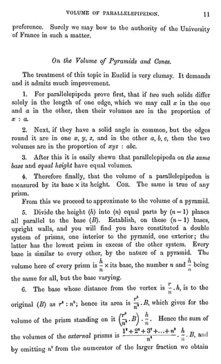VOLUME OF PARALLELEPIPEDON. 11
preference. Surely we may bow to the authorityof the University
of France in such a matter.
On the Volume of Pyramids and Cones.
The treatment of this topicin Euclid is very clumsy. It demands
and it admits much improvement.
1. For parallelepipedaprove first,that if two such solids differ
solelyin the length of one edge,which we may call x in the one
and a in the other, then their volumes are in the proportion of
x : a.
2. Next, if they have a solid angle in common, but the edges
round it are in one xy y, zt and in the other a, b,c, then the two
volumes are in the proportionof xyz : abc.
3. After this it is easilyshewn that parallelepipedaon the same
base and equalheighthave equalvolumes.
4. Therefore finally,that the volume of a parallelepipedonis
measured by its base x its height. Con. The same is true of any
prism.
From this we proceedto approximateto the volume of a pyramid.
5. Divide the height(h)into (n)equal parts by (n" 1) planes
all parallelto the base (B). Establish, on these (n-
1) bases,
upright walls, and you will find you have constituted a double
system of prisms,one interior to the pyramid,one exterior; the
latter has the lowest prism in excess of the other system. Every
base is similar to every other, by the nature of a pyramid. The
volume here of every prismis - x its base,the number n and -
being
the same for all,but the base varying.
6. The base whose distance from the vertex is -.h, is to the
r2
original(B) as r2 : n2; hence its area is
jji"ftwhich givesfor the
volume of the prism standing on it (^.
BJ.
-
.
Hence the sum of
l2 + 22 + 32+...+ rca h "
f
the volumes of the external prisms is -
^
-
.
-
.
#, a
by omitting ?i2from the numerator of the largerfraction we obtain
 