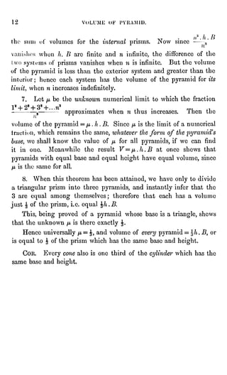 '2 YoU'Mi: OF PYRAMID.
thi- Mm i
""t' volumes for the internal prisms. Now since -
.,'
when It, /" arc finite and n infinite, the difference of the
systems
ot' prisms vanishes when n
is infinite. But the volume
of the pyramid is less than the exterior system and greater than the
interior: hence each system has the volume of the pyramid for its
limit, when n
increases indefinitely.
7. Let
fj,
be the unknown numerical limit to which the fraction
1s + 22 + 32 + ?i2
"
,
"
approximates when n
thus increases. Then the
volume of the pyramid =
/j, .
h
.
B. Since
//,
is the limit of a
numerical
tract i""n, which remains the same,
whatever the form of the pyramid's
base, we
shall know the value of
/z,
for all pyramids, if we can
find
it in one.
Meanwhile the result V = /j,.h.B at once shews that
pyramids with equal base and equal height have equal volume, since
IJL
is tin- same for all.
8. When this theorem has been attained, we have only to divide
a triangular prism into three pyramids, and instantly infer that the
3 are equal among themselves; therefore that each has a
volume
just " of the prism, i.e. equal $h.B.
This, being proved of a pyramid whose base is a triangle, shews
that the unknown
//,
is there exactly J.
Hence universally ji = J, and volume of
every pyramid = J/t .
B, or
is equal to J of the prism which has the same base and height.
COR. Every cone also is one third of the cylinder which has the
same
base and height.
 