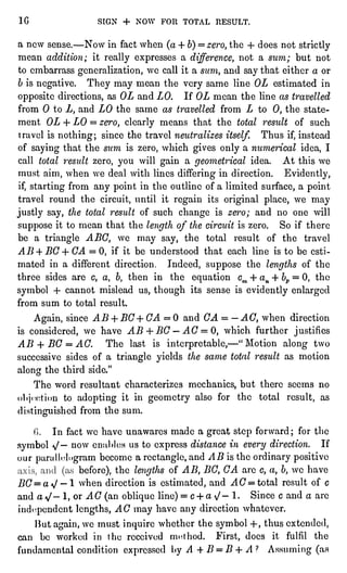 1C SIGN + NOW FOR TOTAL RESULT.
a now sense. " Now in fact when (a+ 6)=
zero, the + does not strictly
mean addition; it reallyexpresses a difference,not a sum; but not
to embarrass generalization,we call it a sum, and say that either a or
b is negative.They may mean the very same line OL estimated in
oppositedirections,as OL and LO. If OL mean the line as travelled
from 0 to L, and LO the same as travelled from Z to 0, the state-ment
OZ + LO =
zero, clearlymeans that the total result of such
travel is nothing;since the travel neutralizes itself.Thus if,instead
of sayingthat the sum is zero, which givesonlya numerical idea,I
call total 7"esultzero, you will gain a geometricalidea. At this we
must aim, when we deal with lines differingin direction. Evidently,
if,startingfrom any pointin the outline of a limited surface,a point
travel round the circuit,until it regainits originalplace,we may
justlysay, the total result of such change is zero; and no one will
suppose it to mean that the lengthof the circuit is zero. So if there
be a triangleABC, we may say, the total result of the travel
AB + BC + CA = 0, if it be understood that each line is to be esti-mated
in a different direction. Indeed, suppose the lengthsof the
three sides are c, a, b, then in the equation cm 4- an + bp= 0, the
symbol -f cannot mislead us, though its sense is evidentlyenlarged
from sum to total result.
Again,since AB + BC+CA = 0 and G A = -
AC, when direction
is considered,we have AB + BC " AC =
0, which further justifies
AB + BG = AC. The last is interpretable,"
"
Motion along two
successive sides of a triangleyieldsthe same total result as motion
along the third side."
The word resultant characterizes mechanics, but there seems no
ol.j(ctinn to adoptingit in geometry also for the total result,as
distinguishedfrom the sum.
In fact we have unawares made a great step forward; for the
symbol *J" now en;il"lcs us to express distance in every direction. If
our parallelogrambecome a rectangle,and AB isthe ordinarypositive
before),the lengtfisof AB, BC, CA are c, a, b,we have
BC=a"J " 1 when direction is estimated,and A C = total result of c
and a V" 1, or AC (an obliqueline)= c + a /" 1. Since c and a are
independentlengths,AC may have any direction whatever.
lint again,we must inquirewhether the symbol+ ,
thus extended,
can be worked in the received method. First,does it fulfil the
fundamental condition expressedl"yA + B = B + A ?
Assuming (as
 
