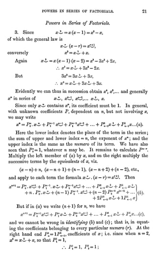 POWERS IN SERIES OF FACTORIALS. 21
Powers in Series of Factorials.
3. Since x^L" =
x(x"l)=xz "
x,
of which the generallaw is
x^ (x-r) = a*iJ,
conversely #2 = x^L + x.
Again oxL = x (x-
1)(x-
2)= x3 -
But
Evidentlywe can thus in succession obtain x4,xs,...and generally
xn in series of x^, x1^, x^,... x"^, x.
Since onlyx^ contains xn,its coefficient must be 1. In general,
with unknown coefficients P, dependent on n, but not involvingx,
we may write
xn =
P"Q.
x^ + Pr1 tfO1 + Pr VxJ + ...
+ P^_2^i, + Pi^a?..
.(a).
Here the lower index denotes the placeof the term in the series ;
the sum of upper and lower index =
n, the exponent of xn ; and the
upper index is the same as the numero of its term. We have also
seen that P"= 1, whatever n may be. It remains to calculate P"~r.
Multiplythe left member of (a)by x, and on the rightmultiplythe
successive terms by the equivalentsof x, viz.
(x-ri)+ n, (x-
n + 1)+ (n-
1),(x-
n + 2)+ (n -
2),etc.,
and applyto each term the formula x^ .(x"
r)= xr^2. Then
But if in (a)we write (n-f 1) for n, we have
and we cannot be wrong in identifying(6)and (c); that is,in equat-ing
the coefficients belongingto every particularnumero (r). At the
right hand end PJ,= lPln-l}coefficients of x i.e. since when n = 2,
ic2= oxL + x, so that P = 1,
.
pi _
i Pl "
I "
. "
-t
2
" -1
" ^a"-1?
 