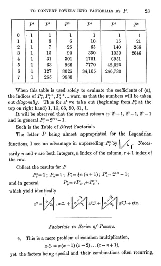 TO CONVERT POWERS INTO FACTORIALS BY P. 23
When this table is used solelyto evaluate the coefficientsof (a),
the indices of P^Pp1, P"~2...warn us that the numbers will be taken
out diagonally.Thus for a? we take out (beginningfrom PJ at the
top on righthand) 1, 15, 65, 90, 31, 1.
It will be observed that the second column is 21 "
1, 22 "
1, 23 " 1
and in generalP* = 2r+1- 1.
Such is the Table of Direct Factorials.
The letter P being almost appropriatedfor the Legendrian
functions,I see an advantage in supersedingP"rby I/^ .
Neces-sarily
n and r are both integers,n index of the column, r + 1 index of
the row.
Collect the results for P
and in general
which yieldidentically
P=
#C2 + etc.
Factorials in Series of Powers.
4. This is a mere problem of common multiplication,
0^ = "(*-!) (a?-2)...(ff-.n+ l),
yet the factors beingspecialand their combinations often recurring,
 