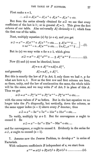 THE TABLE OF P SUFFICES. 27
First make n =
1,
But from the series alreadyobtained for x^ we see that every
coefficient of the last is 1 ; or in generalAlr=I. This givesthe first
column of our table. Also universallyAn,obviously= 1 ; which fixes
the firstrow of the table.
Next, multiplyequation(a)by (x + n),and you get
s~M 2" etc. ...
+ A"x~n~r+ ..
But in (a)we may write n for n + 1, which gives
x^ =
x-n-A^lx~n~l+... "A?~1x~n~r+ ............ (c).
Now (6)and (c)must be identical,hence
Al=n + Arl=nAl+Ar
and generally A^nA"^ + Anr~l.
But this is exactlythe law of P in Art. 3, only there we had r, p for
what are here n, r. Now as the first row and first column are here,
as there,unity,and the law of continuation the same, the whole table
will be the same, and we may write P of Art. 3 in place of this A.
Thus we get
x" = x~n -
Pr V"-1 + PJ-V""1 -
P3n-Vn'3 + etc. . . .
with the same values of P as before. But in the last equationwe no
longer take the P's diagonally,but vertically,down the column, as
the same upper index (n "
1) above every P denotes ; thus
T7 - etc. . . .
To verify,multiplyby x + 2. But for convergence x ought to
exceed 2. So
f
4
- 90af5 + etc. . . .
and for convergence, x oughtto exceed 3. Evidentlyin the series for
,
x ought to exceed (n"
1).
7. Assume now the Inverse Problem, to developx'n in series of
Factorials.
With unknown coefficients B independentof x, we start from
x-n-l = x^+Btx^J + ]%x^J+ ...............
(a).
 