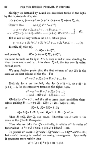 28 FOR THE INVERSE PROBLEM, Q SUFFICES.
Multiplythe lefthaud by x, and the successive terms on the right
by the equivalentsof x, viz.
(x + n)-n, (a-+ n + l)-(w + l)f(aj+ n + 2) -
(n + 2),etc.
Observe that (x+p) a,'-*""= x(~p)"
-...'
But in (a)we may write n for n + 1,which gives
^J+...+Bnr-l.x^r+ ...... (c).
Identify(6)with (c),
.-. J3T=n + "rl;
and generally Bnr=
(n + r -
1)B*^ + Bn/1;
the same formula as for Q in Art. 4, only n and r here standingfor
what there was r and p. Also since .Bj=l, the top row is unity,
here as there.
We may further prove that the first column of our J5's is the
same as the firstcolumn of the Q's. For
Multiply by x on the left,also by (x + 1) "
1, (x + 2) -
2,
(x+ 3)"
3, for the successive terms on the right; then
Obviouslyx~l = x^ ; and the other terms must annihilate them-selves,
making ^-1=0; B -
2B = 0 ; B -
SB] = 0 ; etc.,
or B = I, ^ =
2^ = 1.2;
JBJ=3B;=1.2.3, and Bln=l .
2 .
3 ... (n- l)n.
Thus B=Q, BI =
Q13)etc. exact. Therefore the B table is the
same as the Q table throughout.
Here also we take the Q's vertically,to obtain x~n in series of
factorials as x~4 = x^ + Ga;^ + 35^ + 225#^ -f etc.
In generalx~" = x^ + Q^x^ + Qrlx^~? + ...
+ Q;*1.^C^r + etc.;
but specialinquiryis needed concerningconvergence. Apparently
it converges more rapidlythan
x*+(js -hi)'2+ (a+2)-f+ etc.
 