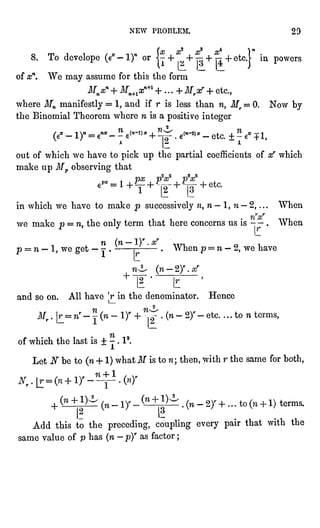 NEW PROBLEM. 29
8. To develops (e'-l)" or {?+
*"
+ ^+
jj+etcj"in powers
of xn. We may assume for this the form
Mnxn + Mn+lxn+l+...+Mrx' + etc.,
where Mn manifestly = 1, and if r is less than n, Mr = 0. Now by
the Binomial Theorem where n is a positive integer
(e*- 1)- = e- -
? ""-"" + ^ .
""-"* _
etc. "
? e* +1,
out of which we have to pick up the partial coefficients of xr which
make up Mp observing that
1
1
'
2 13
in which we have to make p successivelyn, n- 1, n- 2, ...
When
we make p =
n, the only term that here concerns us is - -
.
When
A^ f/yr
--
"I )** fyF
p = n - 1, we get -
j .
- "
rf- -
.
When p = n - 2, we have
and so on. All have r in the denominator. Hence
of which the last is + -
.
I2.
Let N be to (n + 1) what if is to n ; then, with r the same for both,
terms.
l,....
If I-
Add this to the preceding, coupling every pair that with the
same value of p
has (n "
p)r as factor ;
 