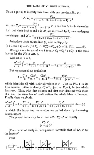 THE TABLE OF P AGAIN SUFFICES. 31
Put n + p -
r, to identifythis term with our previousMr .
xr ;
.'. M =
*5="
w + l.w-f 2-. 7i + 3 ... (r-1) .r'
Cn+l
so that
^rr=n+ 2tn-^3~1r__l r
with one lessfactor in denomina-tor:
but when both n and r in Mr are increased by 1,r -
n undergoes
no change; and N ^
= r~n
" + 2.n + 3... r" l.r.r-hl'
Introduce these values into (a)and multiplyby
Change r -
n to p and n + 1 to n, .'. Cnp=
Cnp~l+ nC;^ ; the same
law as for the P's in Art. 3.
Also when n =
lt
But we assumed as equivalent
01* OX cx_ ex
2 "^S.S^S.S.^"1" "t"2.3...(r+ l)
which identifies (7Jwith 1,for all values of r. Just so Plr= 1 in its
first column. Also evidently"7j=
l; justas PO=!" in tne whole
first row. Thus, with firstcolumn and firstrow identical with those
of P and the same law of continuation,the whole table is the same.
Finallythen we obtain
-iy pj.a?
= i+
in which the increasingnumerators are pulleddown by increasing
denominators.
The generalterm may be written n^ . Pnp.
xp, or equally
(n
[The course of analysishere pursuedforestalls that of A" .
Or to
the learner.]
Thus
"?
+ l n + 1 .
n + 2 n + 1 .
w + 2 .
n + 3
 