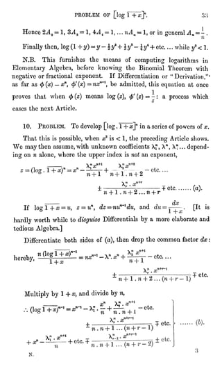 PROBLEM OF [log1 + a?]".
Hence 2AZ = 1, 3AZ = 1, = 1,or in generalAn = -
Finallythen,log(1+ y)=
y -
y^+ Jy8-
y*+ etc. . . .
while y2" 1.
N.B. This furnishes the means of computing logarithmsin
Elementary Algebra,before knowing the Binomial Theorem with
negativeor fractional exponent. If Differentiation or "Derivation,"'
as far as "f"(x)" xn, "fi(x)= nxn~l,be admitted,this equationat once
proves that when ""(z) means log(z),""'(z)= -
: a process which
eases the next Article.
10. PROBLEM. To develop[log.
1 +x]nin a series of powers of x.
That this is possible,when x2 is " 1, the precedingArticle shows.
We may then assume, with unknown coefficients X? ,
A"
,
A* . . . depend-ing
on n alone,where the upper index is not an exponent,
-
2 ...
w + r
+ etc
If = uny dz-nun~ldu, and
(a).
[It is
hardlyworth while to disguiseDifferentials by a more elaborate and
tedious Algebra.]
Differentiate both sides of (a),then dropthe common factor dx :
hereby,
n (log1 + XT'*_
-
Multiplyby 1 + x, and divide by n,
.-. (logf+^r1 = *"* -
*? "
;r
+ ^i
fe'tc----
-etc.
etc.
etc.
(6).
N.
 