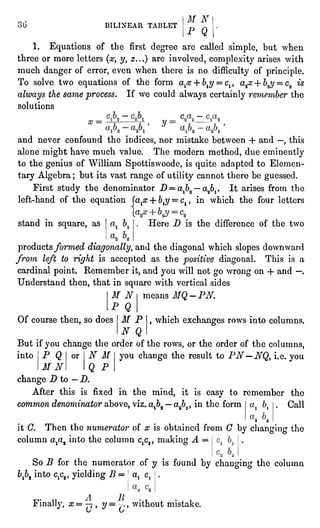 BILINEAR TABLET
M N
P Q
1. Equations of the first degreeare called simple,but when
three or more letters (x,y, z...)are involved,complexityarises with
much dangerof error, even when there is no difficultyof principle.
To solve two equationsof the form alx + bly=
clt a"jB+ b$ =
c9 is
alwaysthe same process. If we could alwayscertainlyremember the
solutions
x =
y
and never confound the indices,nor mistake between + and "
,
this
alone might have much value. The modern method, due eminently
to the geniusof William Spottiswoode,is quiteadaptedto Elemen-tary
Algebra; but its vast range of utilitycannot there be guessed.
First study the denominator D =
alb2"
a,ib1.It arises from the
left-hand of the equation (alx+ bly=
c1, in which the four letters
stand in square, as Here D is the difference of the two
productsformed diagonally,and the diagonalwhich slopesdownward
from leftto rightis acceptedas the positivediagonal.This is a
cardinal point.Remember it,and you will not go wrong on + and "
.
Understand then, that in square with vertical sides
means MQ-PN.
,
which exchangesrows into columns.
M N
P Q
Of course then, so does M P
N Q
But ifyou change the order of the rows, or the order of the columns,
you change the result to PN"NQ, i.e.youinto P Q
M N
or N M
Q P
change D to " D.
After this is fixed in the mind, it is easy to remember the
common denominator above,viz.at"2"
a^, in the form Call
* "
it C. Then the numerator of x is obtained from C by changingthe
column ata2 into the column c^, making A =
So B for the numerator of y is found by changingthe column
bpt into c^, yieldingB =
a. c.
/ t
Finally,x=
"" , y= ,
without mistake.
V
C/
 