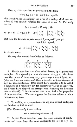 LINEAR FUNCTIONS. 37
Observe,if the equationsbe presentedin the form
aix + ty + c1= 0 ; a2x + bjj+ c2= 0 ;
this is equivalentto changing the signsof c1 and C2, which does not
affect C, but exactlyreverses the signsof A and B. Previously
we had
(x : A) =
(1 : C) =
(y : B),
or (x :
y : 1) =
(A : B : C) =
But from the two new equationsa:x + b$ + c^z=
0| you get
V + ty + c/
=
0|
= OJ
6. c. ci ai
C2 a2
a? : y : z =
in circular order.
We may also present the solution as follows :
M,
2. Simple equationsare often called Linear, by a geometrical
metaphor. If a quantityw is so dependent on x, y, z... that how-ever
the values of these may vary, yet always u = ax + by + cz -K . .
(where a, b,c... are numerical),then u is called a linear functionof
#, y, #... its constituents. [One might have expected u to be called
a dependentor a resultant : but for mysterious reasons of their own,
the French have adopted the strange word function ; and it cannot
now be altered.] It is convenient now to set forth a few properties
of linear functions. We here suppose the function to have no abso-lute
(constant)term.
I. To multiplyevery constituent by any number (m),multiplies
the function by that number.
[For,if u = ax + by+ cz+..., then
mu = amx + bmy + cmz +....]
II. If two linear functions have the same number of consti-tuents
and these have the same coefficients [as U=ax
 
