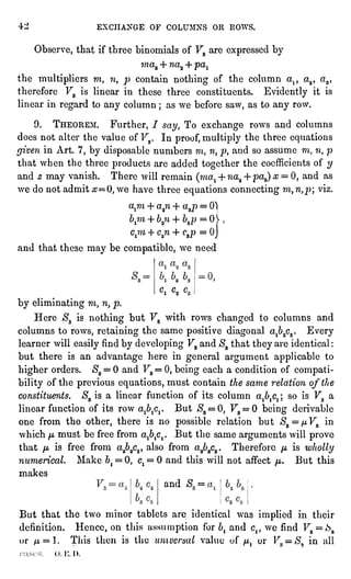 "1 EXCHANGE OF COLUMNS OR ROWS.
Observe,that if three binomials of V3 are expressedby
maa + H-cra4- pal
the multipliersmt n, p contain nothing of the column a1? a2, a3,
therefore V3 is linear in these three constituents. Evidentlyit is
linear in regardto any column ; as we before saw, as to any row.
9. THEOREM. Further, 7 say, To exchange rows and columns
does not alter the value of V3. In proof,multiplythe three equations
givenin Art. 7,by disposablenumbers m, n, p, and so assume m, n, p
that when the three productsare added togetherthe coefficients of y
and z may vanish. There will remain (ma^+ ?ia2-f pa3)# = 0, and as
we do not admit #=0, we have three equationsconnectingm, n,p viz.
a,m -I-a2?i+ a 3p = 01
Ji7H+ "g?l_l_])^p=o'
cjn + c.2n-f C3p =
OJ
and that these may be compatible,we need
k o,
Cl C2 "
by eliminatingm, n, p.
Here S3 is nothing but V3 with rows changed to columns and
columns to rows, retainingthe same positivediagonalaj)2c3.Every
learner will easilyfind by developingV3 and S3that theyare identical:
but there is an advantage here in generalargument applicableto
higherorders. $3= 0 and V3= 0,beingeach a condition of compati-bility
of the previousequations,must contain the same relation ofthe
constituents. S3 is a linear function of its column aj)^ ; so is V3 a
linear function of its row ajb^. But $3= 0, Fa= 0 being derivable
one from the other, there is no possiblerelation but $3=
/z V3 in
which n must be free from a^Cj. But the same arguments will prove
that p is free from a262c2,also from a3b3c3.Therefore /-t is wholly
numerical. Make 6,= 0, ct= 0 and this will not affect ft. But this
makes
and S =
M.
But that the two minor tablets are identical was implied in their
definition. Hence, on this assumptionfor bland c,, we find F3 =
A
or /Lt= l. This then is the umuersal value of /^ ur F;!=
#, in all
"". i-;.I).
 