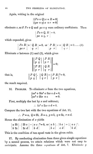 TWO PROBLEMS OF KL1MINATION.
Again,writingin the original
'(Pa;+ Q) x + R =
0]
(px 4- q)x 4- r = Oj
eliminate .r,as if P,r + Q and px + q were ordinarycoefficients. Then
Px + Q, R
px + ,
r
which expanded,gives
PxR + QR
px r q r
= 0, or PR
p r
x + QR
" r
Eliminate x between (1)and (2),which gives
that is,
the result required.
2_
= 0,
16. PROBLEM. To eliminate x from the two equations,
few;3+ Sbx* + Bex + d = 0,
ax*+2bx+c = 0.
First,multiplythe last by x and subtract ;
Compare the two last with the two equationsof Art. 15,
/. P =
a, Q = 2", R =
c, p = b, q = 2c, r = d.
Hence the elimination of x yields
a 2b
b 2c
2bc
2c d
a c
b d
2=0, or ab
b c
be
c d
=  a c
b d
This is the condition of two equalroots in the givencubic.
17. By conductingelimination from three givensimpleequations
by a second process, we attain relations which were not easy to
-"niticipate.Assume the three "".jiiationsof Art. 7. Kliminatc //
 