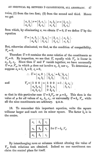 AN IDENTICAL EQ. BETWEEN 9 CONSTITUENTS, ALL ARBITRARY. 47
twice,(1)from the two first;(2)from the second and third. Hence
we get
x =
from which, by eliminating#, we obtain U= 0, if we define U by the
equation
aa ba
But, otherwise eliminated,we find,as the condition of compatibility
F3 = 0.
Therefore "7=0 contains the same relation of the constituents as
F3 = 0. By inspection,we see that U, equallywith Fs, is linear in
a,, 6j,cr Since then ?7 and F vanish together,we have necessarily
U=fj,.V3,in which yu,does not involve alt b1nor cx. To determine /i,
suppose at = 1, 6X= 0, Cj= 0
,
c2 = bn ba
and 100 100 ",',
O^a
so that in this particularcase U= 62F3,or /-t=
52. This then is the
value of //,for all values of altbiycltor universallyU=bz. F3, while
all the nine constituents are arbitrary. Q.E.D.
18. To remember this important equation,write the square
trilinear largerand mark out its minor square. The factor b2is in
the centre.
'2 " '
3-
By interchangingrows or columns without alteringthe value of
F3, fresh relations are obtained. Indeed no one constituent can
claim the central placefor itself.
 