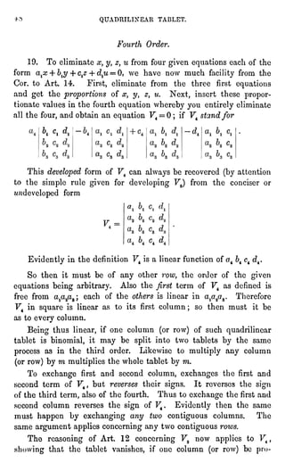 QUADRILINEAR TABLET.
Fourth Order.
19. To eliminate x, y, z, u from four givenequationseach of the
form a^x 4- b$ + ctz 4 dtu= 0, we have now much facilityfrom the
Cor. to Art. 14. First, eliminate from the three first equations
and get the proportionsof x, y, z, u. Next, insert these propor-tionate
values in the fourth equation whereby you entirelyeliminate
all the four,and obtain an equationF4= 0 ; if F4 stand for
6, c, dt
This developedform of F4 can alwaysbe recovered (by attention
to the simple rule given for developingF3) from the conciser or
**ttdevelopedform
Evidentlyin the definition F4 is a linear function of a4 64c4 d^.
So then it must be of any other row, the order of the given
equationsbeing arbitrary. Also the firstterm of F4 as defined is
free from a/y^; each of the others is linear in a^a^ Therefore
F4 in square is linear as to its first column ; so then must it be
as to every column.
Being thus linear,if one column (or row) of such quadrilinear
tablet is binomial, it may be splitinto two tablets by the same
process as in the third order. Likewise to multiplyany column
(orrow) by m multipliesthe whole tablet by m.
To exchange first and second column, exchanges the first and
second term of F4, but reverses their signs. It reverses the sign
of the third term, also of the fourth. Thus to exchange the firstand
second column reverses the sign of F4. Evidentlythen the same
must happen by exchanging any two contiguouscolumns. The
same argument appliesconcerningany two contiguousrows.
The reasoningof Art. 12 concerningF3 now appliesto F4,
showing that the tablet vanishes, if one column (orrow) be pro-
 
