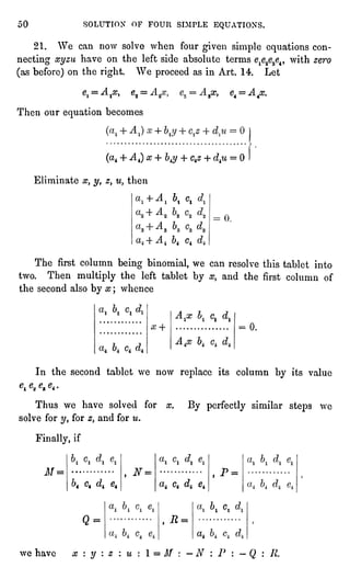 50 SOLUTION OF FOUR SIMPLE EQUATIONS.
21. We can now solve when four given simple equationscon-necting
xyzu have on the left side absolute terms e1e2e3e4,with zero
(asbefore)on the right. We proceed as in Art. 14. Let
el = A jflj, e2=
Then our equationbecomes
9x, e4 =
A4cc.
u = 0
(a4+ A4) x + b4y+ C4z + d+u= 0
Eliminate x, y, z, u, then
blCl
.
"4 C4
The first column being binomial, we can resolve this tablet into
two. Then multiplythe left tablet by x, and the first column of
the second also by x ; whence
A 1
Cj
0.
c*
In the second tablet we now replaceits column by its value
0te,e,04.
Thus we have solved for x. By perfectlysimilar steps we
solve for yt for zy and for u.
Finally,if
M= """
,
N=
,
P =
i"4c4 dt e4 a4 c4 c?404
^i c.
Q= ,
R =
a,
we have x : y : z : u : 1 = M : " N  P : "
Q : R.
 