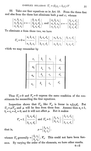 COMPLEX DELATION LT =
(6.(C3-
bnc) V 51
22. Take our four equationsas in Art. 19. From the three first
and also from the three last eliminate both y and z ; whence
b c
; and
To eliminate x from these two, we have
a, 6. "
U=0
which we may remember by
Thus f/"4= 0 and F4 = 0 express the same condition of the con-stituents
for reconcilingthe four equations.
Inspectionshows that "7"4,like F4, is linear in ajb^d^ Put
C/4=
yLtF4,and //. will be free from these four. Assume then al = l,
*)
= c =
d = 0. and it will not affect u,. But it makes
111^
and U4= 1
that is,
whence f/"4generally .
F.. This could not have been fore-seen.
By varyingthe order of the elements,we have other results.
4"2
 