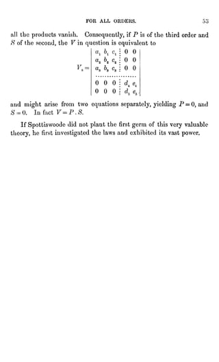 FOR ALL ORDERS.
all the products vanish. Consequently, if P is of the third order and
S of the second, the F in question is equivalent to
0 0
a2 "2 c2
00
a.
6. c.
00
000
000
and might arise from two equations separately, yielding P = 0, and
If Spottiswoode did not plant the first
germ
of this
very
valuable
theory, he first investigated the laws and exhibited its vast
power.
 