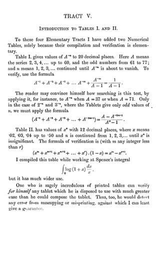 TRACT V.
INTRODUCTION TO TABLES I. AND II.
To these four Elementary Tracts I have added two Numerical
Tables, solely because their compilation and verification is elemen-tary.
Table I. gives values of A~" to 20 decimal places. Here A means
the series 2, 3, 4, ... up to 60, and the odd numbers from 61 to 77;
and n means 1, 2, 3, ...
continued until A~n is about to vanish. To
verify,use the formula
The reader may convince himself how searching is this test, by
applying it, for instance, to A"11 when A =
37 or when A =
71. Only
in the case of 2~n and 3~n, where the Tablets give only odd values of
n, we must apply the formula
A "
A ~2m~1
(A~l + A~3 + A~5 + ...
+A-*m~l) = ~
,
.
A. " 1
Table II. has values of xn with 12 decimal places, where x means
"02, '03, '04 up to '50 and n is continued from 1, 2, 3,... until xn is
insignificant. The formula of verification is (with ra any integer less
than r)
(at*+ xm+l + aT" + . . .
+ O .
(1 -
x) = x" -
af* '.
I compiled this table while working at Spence's integral
0
but it has much wider use.
One who is sagely incredulous of printed tables can verity
fur himself any tablet which he is disposed to use with much greater
ease than he could
compose the tablet. Thus, too, he would dct" "" -t
jury error fn"m muCOpying or misprinting, against which I can leasl
give a L,ri"
 