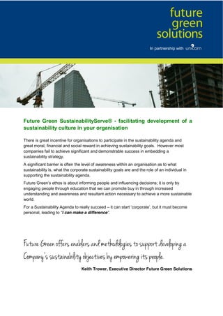 Future   Green   SustainabilityServe®   -   facilitating   development   of   a  
sustainability  culture  in  your  organisation
There is great incentive for organisations to participate in the sustainability agenda and
great moral, financial and social reward in achieving sustainability goals. However most
companies fail to achieve significant and demonstrable success in embedding a
sustainability strategy.
A significant barrier is often the level of awareness within an organisation as to what
sustainability is, what the corporate sustainability goals are and the role of an individual in
supporting the sustainability agenda.
Future Green’s ethos is about informing people and influencing decisions; it is only by
engaging people through education that we can promote buy in through increased
understanding and awareness and resultant action necessary to achieve a more sustainable
world.
For a Sustainability Agenda to really succeed – it can start ‘corporate’, but it must become
personal, leading to “I can make a difference”.
Future Green offers enablers and methodologies to support developing a
Company’s  sustainability  objectives  by  empowering  its  people.
Keith Trower, Executive Director Future Green Solutions
In partnership with
 