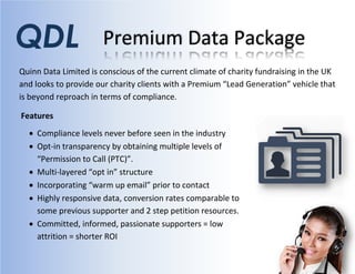 Premium Data Package
Quinn Data Limited is conscious of the current climate of charity fundraising in the UK
and looks to provide our charity clients with a Premium “Lead Generation” vehicle that
is beyond reproach in terms of compliance.
QDL
Features
 Compliance levels never before seen in the industry
 Opt-in transparency by obtaining multiple levels of
“Permission to Call (PTC)”.
 Multi-layered “opt in” structure
 Incorporating “warm up email” prior to contact
 Highly responsive data, conversion rates comparable to
some previous supporter and 2 step petition resources.
 Committed, informed, passionate supporters = low
attrition = shorter ROI
 