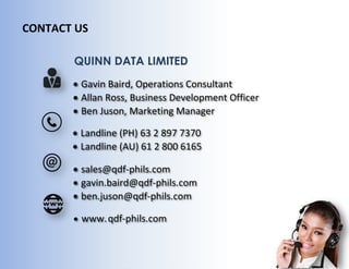 CONTACT US
 Gavin Baird, Operations Consultant
 Allan Ross, Business Development Officer
 Ben Juson, Marketing Manager
 Landline (PH) 63 2 897 7370
 Landline (AU) 61 2 800 6165
 sales@qdf-phils.com
 gavin.baird@qdf-phils.com
 ben.juson@qdf-phils.com
 www.qdf-phils.com
QUINN DATA LIMITED
 