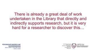 POSTGRADUATE RESEARCH UNIT
NAVORSINGSEENHEID
SASOL LIBRARY | SASOL-BIBLIOTEEK
LEVEL 6 | VLAK 6
There is already a great deal of work
undertaken in the Library that directly and
indirectly supports research, but it is very
hard for a researcher to discover this…
 
