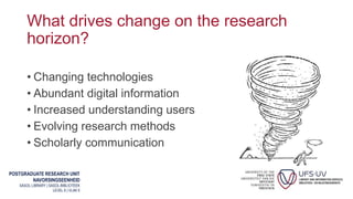 POSTGRADUATE RESEARCH UNIT
NAVORSINGSEENHEID
SASOL LIBRARY | SASOL-BIBLIOTEEK
LEVEL 6 | VLAK 6
What drives change on the research
horizon?
• Changing technologies
• Abundant digital information
• Increased understanding users
• Evolving research methods
• Scholarly communication
 
