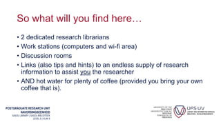 POSTGRADUATE RESEARCH UNIT
NAVORSINGSEENHEID
SASOL LIBRARY | SASOL-BIBLIOTEEK
LEVEL 6 | VLAK 6
So what will you find here…
• 2 dedicated research librarians
• Work stations (computers and wi-fi area)
• Discussion rooms
• Links (also tips and hints) to an endless supply of research
information to assist you the researcher
• AND hot water for plenty of coffee (provided you bring your own
coffee that is).
 