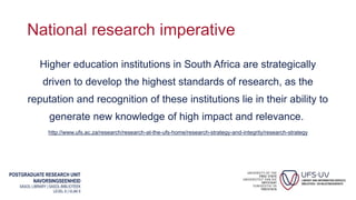 POSTGRADUATE RESEARCH UNIT
NAVORSINGSEENHEID
SASOL LIBRARY | SASOL-BIBLIOTEEK
LEVEL 6 | VLAK 6
National research imperative
Higher education institutions in South Africa are strategically
driven to develop the highest standards of research, as the
reputation and recognition of these institutions lie in their ability to
generate new knowledge of high impact and relevance.
http://www.ufs.ac.za/research/research-at-the-ufs-home/research-strategy-and-integrity/research-strategy
 