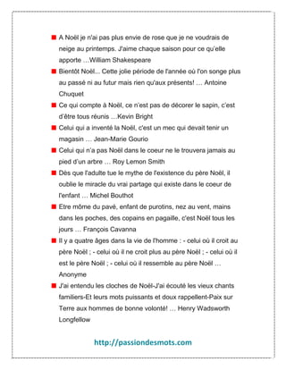 A Noël je n'ai pas plus envie de rose que je ne voudrais de
neige au printemps. J'aime chaque saison pour ce qu’elle
apporte …William Shakespeare
Bientôt Noël... Cette jolie période de l'année où l'on songe plus
au passé ni au futur mais rien qu'aux présents! … Antoine
Chuquet
Ce qui compte à Noël, ce n’est pas de décorer le sapin, c’est
d’être tous réunis …Kevin Bright
Celui qui a inventé la Noël, c'est un mec qui devait tenir un
magasin … Jean-Marie Gourio
Celui qui n’a pas Noël dans le coeur ne le trouvera jamais au
pied d’un arbre … Roy Lemon Smith
Dès que l'adulte tue le mythe de l'existence du père Noël, il
oublie le miracle du vrai partage qui existe dans le coeur de
l'enfant … Michel Bouthot
Etre môme du pavé, enfant de purotins, nez au vent, mains
dans les poches, des copains en pagaille, c'est Noël tous les
jours … François Cavanna
Il y a quatre âges dans la vie de l'homme : - celui où il croit au
père Noël ; - celui où il ne croit plus au père Noël ; - celui où il
est le père Noël ; - celui où il ressemble au père Noël …
Anonyme
J'ai entendu les cloches de Noël-J'ai écouté les vieux chants
familiers-Et leurs mots puissants et doux rappellent-Paix sur
Terre aux hommes de bonne volonté! … Henry Wadsworth
Longfellow

http://passiondesmots.com

 