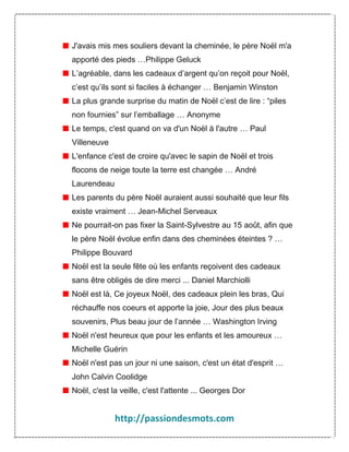 J'avais mis mes souliers devant la cheminée, le père Noël m'a
apporté des pieds …Philippe Geluck
L’agréable, dans les cadeaux d’argent qu’on reçoit pour Noël,
c’est qu’ils sont si faciles à échanger … Benjamin Winston
La plus grande surprise du matin de Noël c’est de lire : “piles
non fournies” sur l’emballage … Anonyme
Le temps, c'est quand on va d'un Noël à l'autre … Paul
Villeneuve
L'enfance c'est de croire qu'avec le sapin de Noël et trois
flocons de neige toute la terre est changée … André
Laurendeau
Les parents du père Noël auraient aussi souhaité que leur fils
existe vraiment … Jean-Michel Serveaux
Ne pourrait-on pas fixer la Saint-Sylvestre au 15 août, afin que
le père Noël évolue enfin dans des cheminées éteintes ? …
Philippe Bouvard
Noël est la seule fête où les enfants reçoivent des cadeaux
sans être obligés de dire merci ... Daniel Marchiolli
Noël est là, Ce joyeux Noël, des cadeaux plein les bras, Qui
réchauffe nos coeurs et apporte la joie, Jour des plus beaux
souvenirs, Plus beau jour de l’année … Washington Irving
Noël n'est heureux que pour les enfants et les amoureux …
Michelle Guérin
Noël n'est pas un jour ni une saison, c'est un état d'esprit …
John Calvin Coolidge
Noël, c'est la veille, c'est l'attente ... Georges Dor

http://passiondesmots.com

 