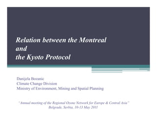 Relation between the Montreal
and
the Kyoto Protocol

Danijela Bozanic
Climate Change Division
Ministry of Environment, Mining and Spatial Planning


“Annual meeting of the Regional Ozone Network for Europe & Central Asia”
                    Belgrade, Serbia, 10-13 May 2011
 