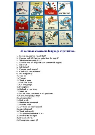 30 common classroom language expressions.
1. Excuse me, can you repeat that?
2. Can you spell it? Can you write it on the board?
3. What is the meaning of.....?
4. I cannot read the blog/text/ Can you make it bigger?
5. Is it OK?
6. Is it better?
7. Can you speak louder?
8. Can I have your attention?
9. Put things away
10. Tidy up
11. Thanks
12. Work in pairs
13. Face each other
14. Get into groups
15. Swap places
16. Go back to your seats
17. Stand up
18. Put up/ raise your hand to ask questions
19. Check with your partner
20. Ask each other
21. Do it orally
22. Hand in the homework
23. Pass the form
24. Are there any spare copies?
25. Any volunteer?
26. Work individually
27. Ask your classmates (1, 2, 3..)
28. Practice this dialogue
29. Repaeat after me
30. Can anyone correct it?
 