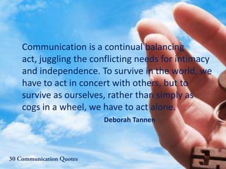 Communication is a continual balancing
act, juggling the conflicting needs for intimacy
and independence. To survive in the world, we
have to act in concert with others, but to
survive as ourselves, rather than simply as
cogs in a wheel, we have to act alone.
Deborah Tannen
 