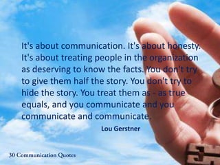 It's about communication. It's about honesty.
It's about treating people in the organization
as deserving to know the facts. You don't try
to give them half the story. You don't try to
hide the story. You treat them as - as true
equals, and you communicate and you
communicate and communicate.
Lou Gerstner
 