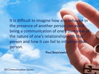 It is difficult to imagine how any behavior in
the presence of another person can avoid
being a communication of one's own view of
the nature of one's relationship with that
person and how it can fail to influence that
person.
Paul Watzlawick
 
