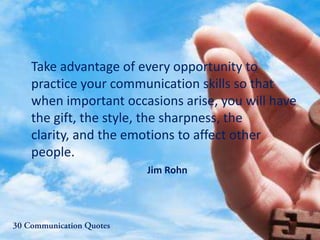 Take advantage of every opportunity to
practice your communication skills so that
when important occasions arise, you will have
the gift, the style, the sharpness, the
clarity, and the emotions to affect other
people.
Jim Rohn
 